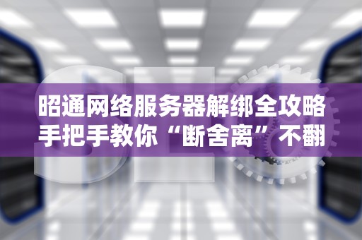 昭通网络服务器解绑全攻略手把手教你“断舍离”不翻车！