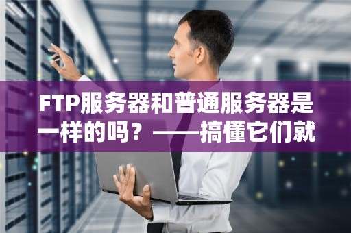 FTP服务器和普通服务器是一样的吗？——搞懂它们就像区分快递员和仓库管理员