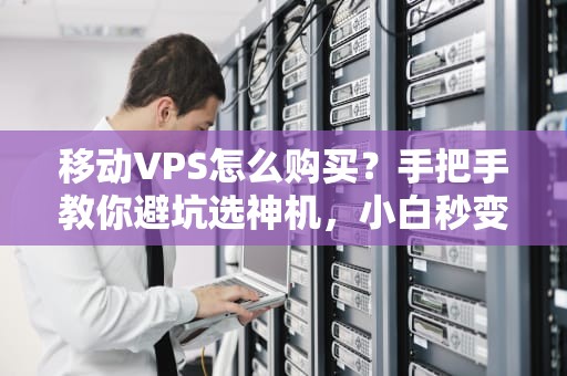 移动VPS怎么购买？手把手教你避坑选神机，小白秒变老司机！