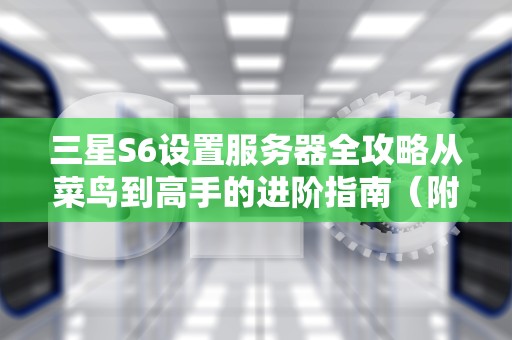 三星S6设置服务器全攻略从菜鸟到高手的进阶指南（附避坑技巧）