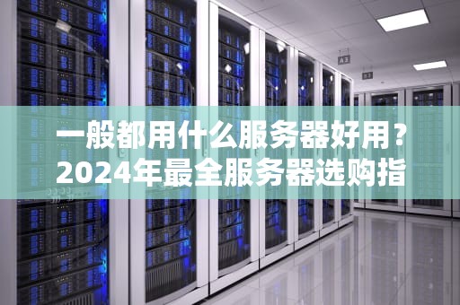 一般都用什么服务器好用？2024年最全服务器选购指南（附避坑段子）