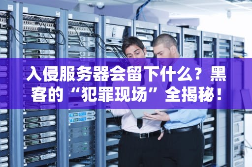 入侵服务器会留下什么？黑客的“犯罪现场”全揭秘！