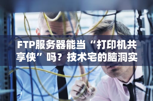 FTP服务器能当“打印机共享侠”吗？技术宅的脑洞实验报告！