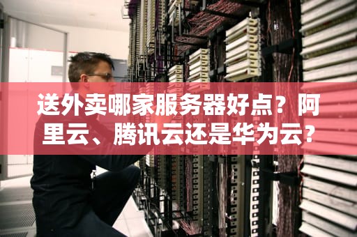 送外卖哪家服务器好点？阿里云、腾讯云还是华为云？实测对比让你不踩坑！