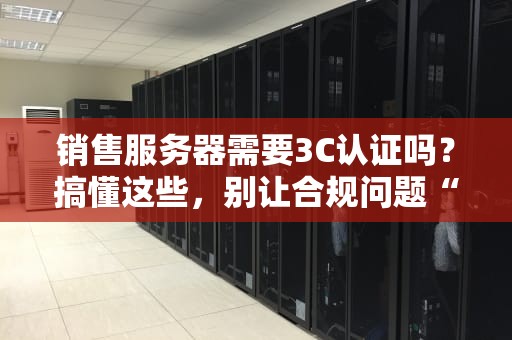 销售服务器需要3C认证吗？搞懂这些，别让合规问题“黑”了你的生意！