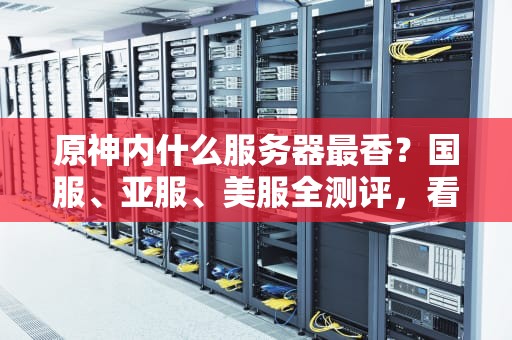 原神内什么服务器最香？国服、亚服、美服全测评，看完再选不踩坑！