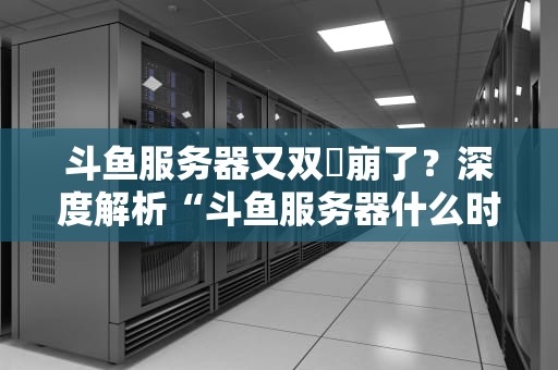 斗鱼服务器又双叒崩了？深度解析“斗鱼服务器什么时候好”背后的技术玄机