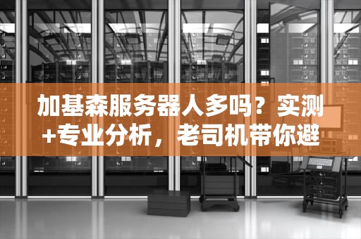 加基森服务器人多吗？实测+专业分析，老司机带你避坑！