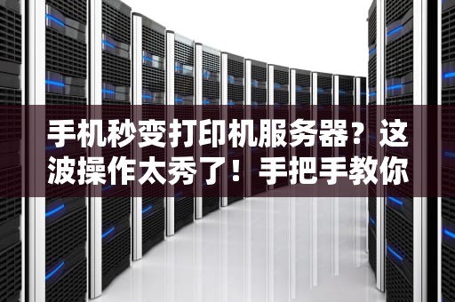 手机秒变打印机服务器？这波操作太秀了！手把手教你用旧手机省下千元打印费