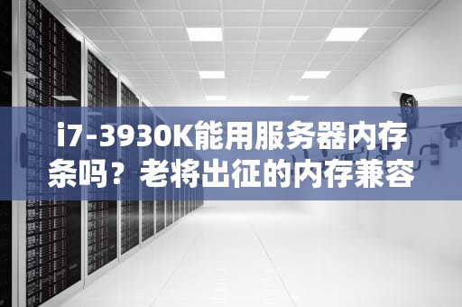 i7-3930K能用服务器内存条吗？老将出征的内存兼容性大揭秘！
