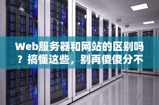 Web服务器和网站的区别吗？搞懂这些，别再傻傻分不清！
