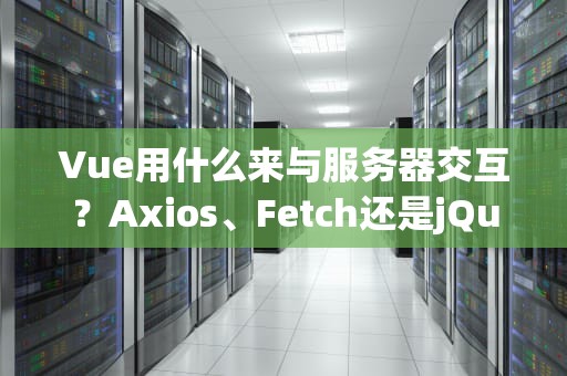 Vue用什么来与服务器交互？Axios、Fetch还是jQuery？老司机带你避坑选对工具！