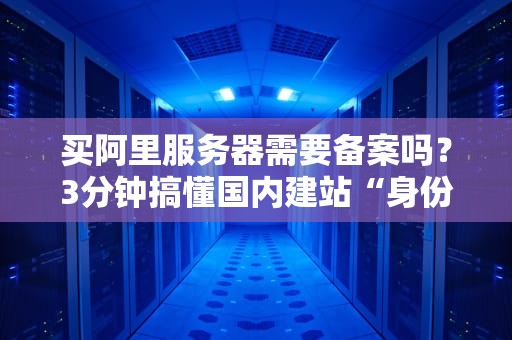 买阿里服务器需要备案吗？3分钟搞懂国内建站“身份证”套路！