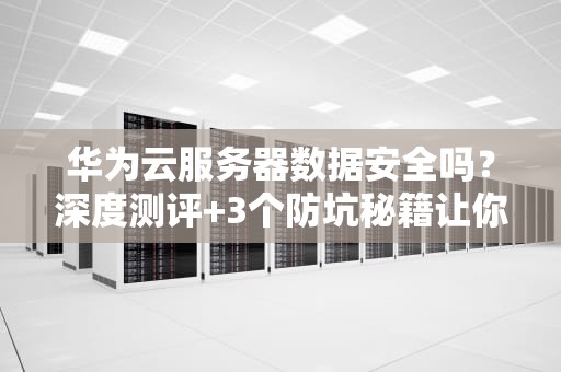 华为云服务器数据安全吗？深度测评+3个防坑秘籍让你放心上云！