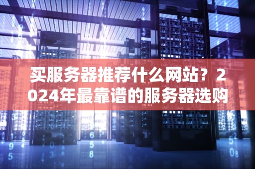 买服务器推荐什么网站？2024年最靠谱的服务器选购指南（附避坑彩蛋）