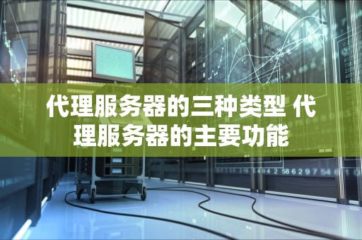代理服务器的三种类型 代理服务器的主要功能
