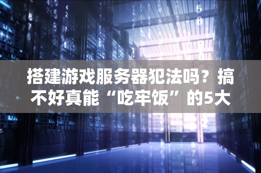 搭建游戏服务器犯法吗？搞不好真能“吃牢饭”的5大雷区！