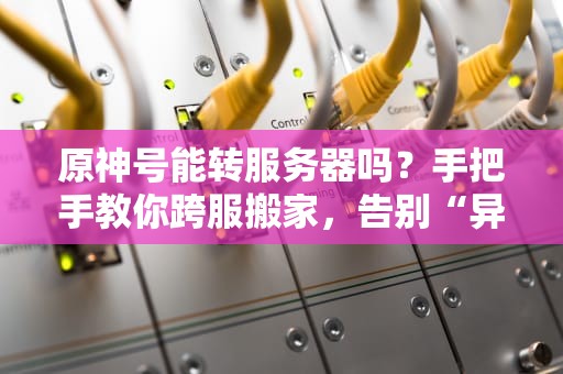原神号能转服务器吗？手把手教你跨服搬家，告别“异地恋”！