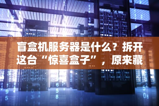 盲盒机服务器是什么？拆开这台“惊喜盒子”，原来藏着这么多黑科技！