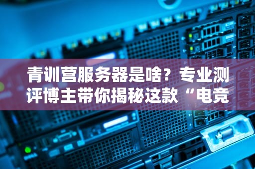 青训营服务器是啥？专业测评博主带你揭秘这款“电竞新星”的硬核实力！