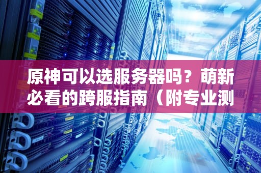 原神可以选服务器吗？萌新必看的跨服指南（附专业测评+避坑攻略）