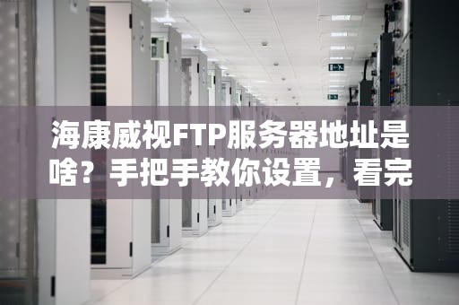 海康威视FTP服务器地址是啥？手把手教你设置，看完秒变监控大神！