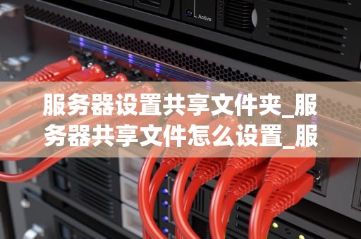 服务器设置共享文件夹_服务器共享文件怎么设置_服务器设置共享文件夹的全面指南