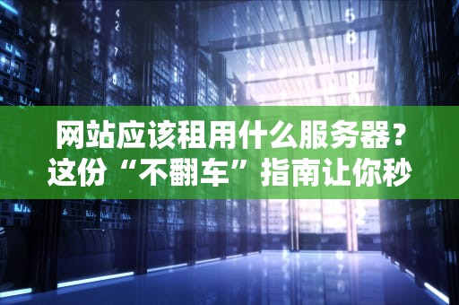 网站应该租用什么服务器？这份“不翻车”指南让你秒变老司机！