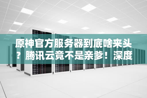 原神官方服务器到底啥来头？腾讯云竟不是亲爹！深度揭秘米哈游的“提瓦特基建”