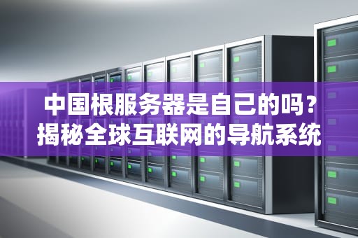 中国根服务器是自己的吗？揭秘全球互联网的导航系统与中国的独特布局