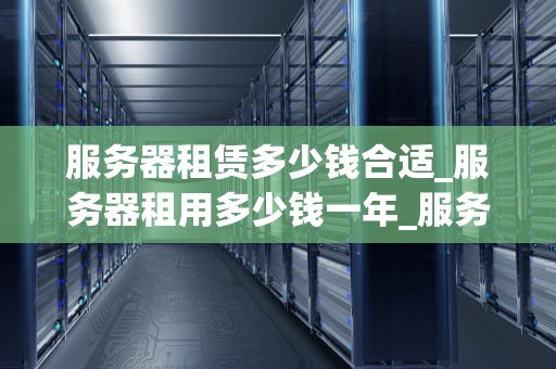 服务器租赁多少钱合适_服务器租用多少钱一年_服务器租赁价格的影响因素及合理选择