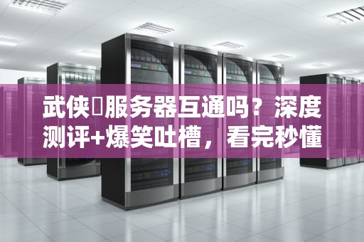 武侠乂服务器互通吗？深度测评+爆笑吐槽，看完秒懂！