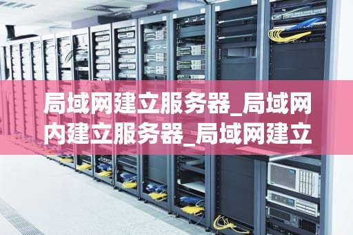 局域网建立服务器_局域网内建立服务器_局域网建立服务器的步骤与实践