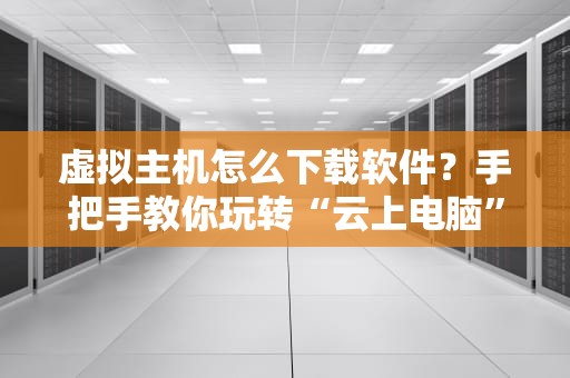 虚拟主机怎么下载软件？手把手教你玩转“云上电脑”！（附避坑指南）