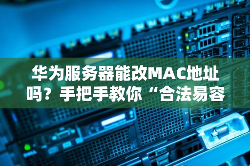 华为服务器能改MAC地址吗？手把手教你“合法易容”的硬核操作！