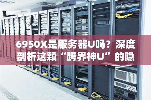 6950X是服务器U吗？深度剖析这颗“跨界神U”的隐藏属性！