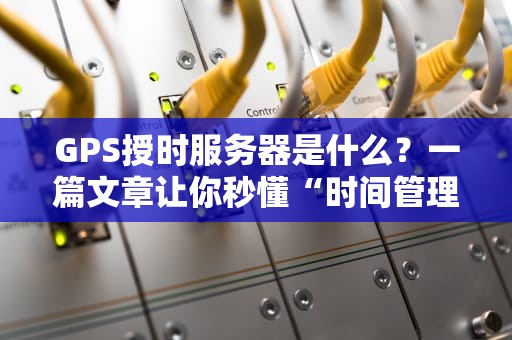 GPS授时服务器是什么？一篇文章让你秒懂“时间管理大师”的硬核操作！