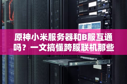 原神小米服务器和B服互通吗？一文搞懂跨服联机那些事儿！