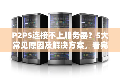 P2PS连接不上服务器？5大常见原因及解决方案，看完秒懂！