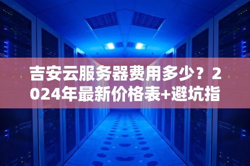 吉安云服务器费用多少？2024年最新价格表+避坑指南（附薅羊毛技巧）