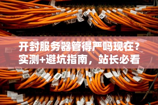 开封服务器管得严吗现在？实测+避坑指南，站长必看！