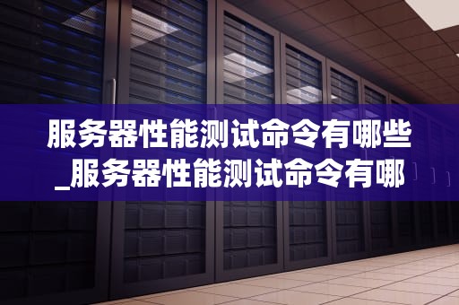 服务器性能测试命令有哪些_服务器性能测试命令有哪些类型_服务器性能测试命令的全面解析