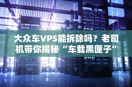 大众车VPS能拆除吗？老司机带你揭秘“车载黑匣子”那些事儿