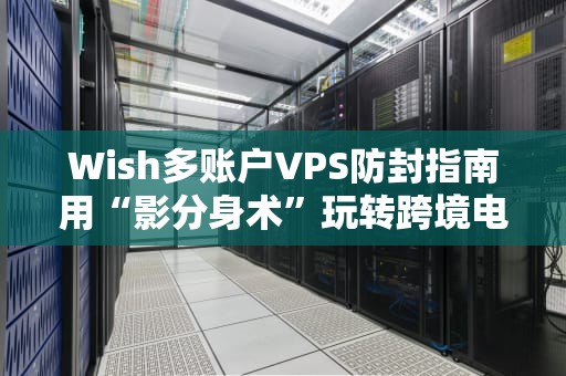 Wish多账户VPS防封指南用“影分身术”玩转跨境电商，这些骚操作你试过吗？