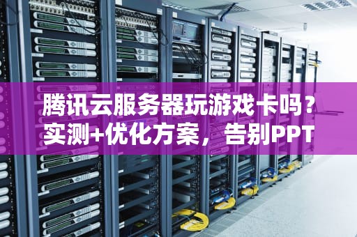 腾讯云服务器玩游戏卡吗？实测+优化方案，告别PPT画质！