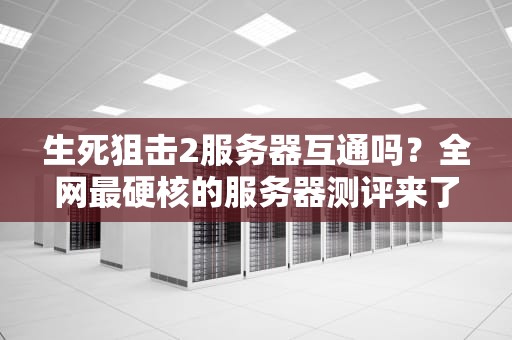 生死狙击2服务器互通吗？全网最硬核的服务器测评来了！