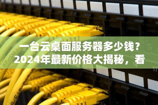 一台云桌面服务器多少钱？2024年最新价格大揭秘，看完再买不踩坑！
