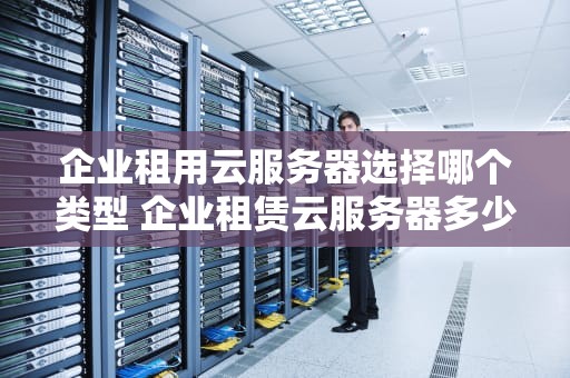 企业租用云服务器选择哪个类型 企业租赁云服务器多少费用