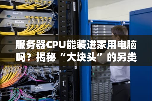 服务器CPU能装进家用电脑吗？揭秘“大块头”的另类玩法！