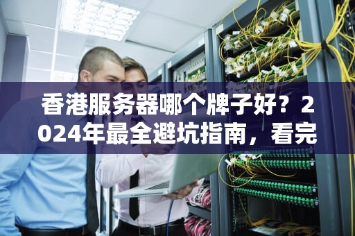 香港服务器哪个牌子好？2024年最全避坑指南，看完秒变老司机！